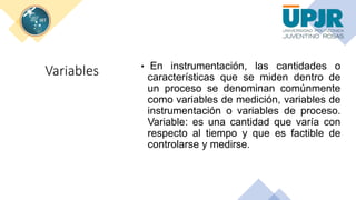 Variables • En instrumentación, las cantidades o
características que se miden dentro de
un proceso se denominan comúnmente
como variables de medición, variables de
instrumentación o variables de proceso.
Variable: es una cantidad que varía con
respecto al tiempo y que es factible de
controlarse y medirse.
 