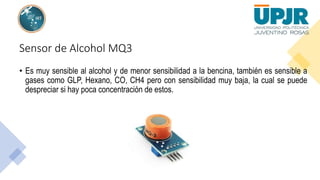 Sensor de Alcohol MQ3
• Es muy sensible al alcohol y de menor sensibilidad a la bencina, también es sensible a
gases como GLP, Hexano, CO, CH4 pero con sensibilidad muy baja, la cual se puede
despreciar si hay poca concentración de estos.
 