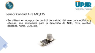 Sensor Calidad Aire MQ135
• Se utilizan en equipos de control de calidad del aire para edificios y
oficinas, son adecuados para la detección de NH3, NOx, alcohol,
benceno, humo, CO2, etc.
 