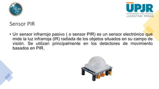 Sensor PIR
• Un sensor infrarrojo pasivo ( o sensor PIR) es un sensor electrónico que
mide la luz infrarroja (IR) radiada de los objetos situados en su campo de
visión. Se utilizan principalmente en los detectores de movimiento
basados en PIR.
 