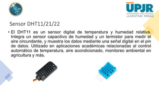 Sensor DHT11/21/22
• El DHT11 es un sensor digital de temperatura y humedad relativa.
Integra un sensor capacitivo de humedad y un termistor para medir el
aire circundante, y muestra los datos mediante una señal digital en el pin
de datos. Utilizado en aplicaciones académicas relacionadas al control
automático de temperatura, aire acondicionado, monitoreo ambiental en
agricultura y más.
 
