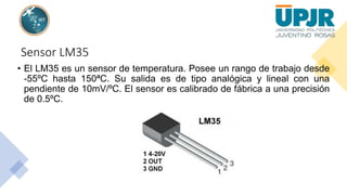 Sensor LM35
• El LM35 es un sensor de temperatura. Posee un rango de trabajo desde
-55ºC hasta 150ªC. Su salida es de tipo analógica y lineal con una
pendiente de 10mV/ºC. El sensor es calibrado de fábrica a una precisión
de 0.5ºC.
 