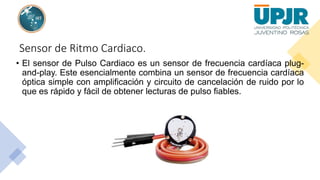 Sensor de Ritmo Cardiaco.
• El sensor de Pulso Cardiaco es un sensor de frecuencia cardíaca plug-
and-play. Este esencialmente combina un sensor de frecuencia cardíaca
óptica simple con amplificación y circuito de cancelación de ruido por lo
que es rápido y fácil de obtener lecturas de pulso fiables.
 