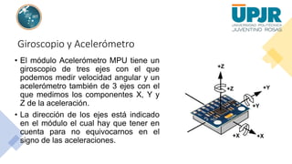 Giroscopio y Acelerómetro
• El módulo Acelerómetro MPU tiene un
giroscopio de tres ejes con el que
podemos medir velocidad angular y un
acelerómetro también de 3 ejes con el
que medimos los componentes X, Y y
Z de la aceleración.
• La dirección de los ejes está indicado
en el módulo el cual hay que tener en
cuenta para no equivocarnos en el
signo de las aceleraciones.
 