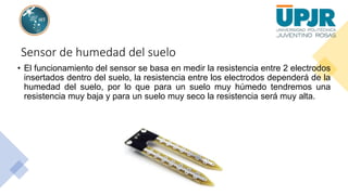 Sensor de humedad del suelo
• El funcionamiento del sensor se basa en medir la resistencia entre 2 electrodos
insertados dentro del suelo, la resistencia entre los electrodos dependerá de la
humedad del suelo, por lo que para un suelo muy húmedo tendremos una
resistencia muy baja y para un suelo muy seco la resistencia será muy alta.
 