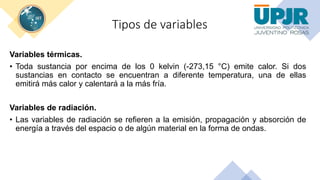 Tipos de variables
Variables térmicas.
• Toda sustancia por encima de los 0 kelvin (-273,15 °C) emite calor. Si dos
sustancias en contacto se encuentran a diferente temperatura, una de ellas
emitirá más calor y calentará a la más fría.
Variables de radiación.
• Las variables de radiación se refieren a la emisión, propagación y absorción de
energía a través del espacio o de algún material en la forma de ondas.
 