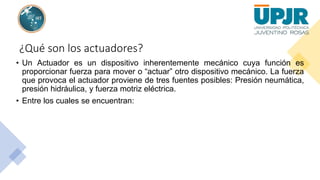 ¿Qué son los actuadores?
• Un Actuador es un dispositivo inherentemente mecánico cuya función es
proporcionar fuerza para mover o “actuar” otro dispositivo mecánico. La fuerza
que provoca el actuador proviene de tres fuentes posibles: Presión neumática,
presión hidráulica, y fuerza motriz eléctrica.
• Entre los cuales se encuentran:
 