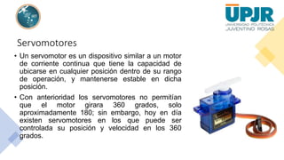 Servomotores
• Un servomotor es un dispositivo similar a un motor
de corriente continua que tiene la capacidad de
ubicarse en cualquier posición dentro de su rango
de operación, y mantenerse estable en dicha
posición.
• Con anterioridad los servomotores no permitían
que el motor girara 360 grados, solo
aproximadamente 180; sin embargo, hoy en día
existen servomotores en los que puede ser
controlada su posición y velocidad en los 360
grados.
 