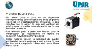 Motores paso a paso
• Un motor paso a paso es un dispositivo
electromecánico que convierte una serie de pulsos
eléctricos en desplazamientos angulares, lo que
significa que es capaz de girar una cantidad de
grados (paso o medio paso) dependiendo de sus
entradas de control
• Los motores paso a paso son ideales para la
construcción de mecanismos en donde se
requieren movimientos muy precisos.
• Estos motores poseen la habilidad de quedar
enclavados en una posición si una o más de sus
bobinas está energizada o bien total mente libres
de corriente.
 