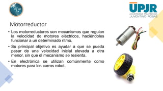 Motorreductor
• Los motorreductores son mecanismos que regulan
la velocidad de motores eléctricos, haciéndoles
funcionar a un determinado ritmo.
• Su principal objetivo es ayudar a que se pueda
pasar de una velocidad inicial elevada a otra
menor, sin que el mecanismo se resienta.
• En electrónica se utilizan comúnmente como
motores para los carros robot.
 