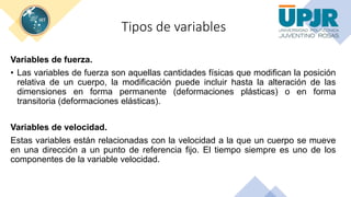 Tipos de variables
Variables de fuerza.
• Las variables de fuerza son aquellas cantidades físicas que modifican la posición
relativa de un cuerpo, la modificación puede incluir hasta la alteración de las
dimensiones en forma permanente (deformaciones plásticas) o en forma
transitoria (deformaciones elásticas).
Variables de velocidad.
Estas variables están relacionadas con la velocidad a la que un cuerpo se mueve
en una dirección a un punto de referencia fijo. El tiempo siempre es uno de los
componentes de la variable velocidad.
 