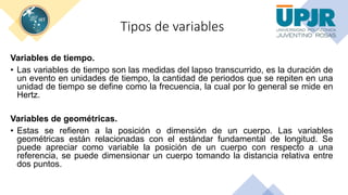 Tipos de variables
Variables de tiempo.
• Las variables de tiempo son las medidas del lapso transcurrido, es la duración de
un evento en unidades de tiempo, la cantidad de periodos que se repiten en una
unidad de tiempo se define como la frecuencia, la cual por lo general se mide en
Hertz.
Variables de geométricas.
• Estas se refieren a la posición o dimensión de un cuerpo. Las variables
geométricas están relacionadas con el estándar fundamental de longitud. Se
puede apreciar como variable la posición de un cuerpo con respecto a una
referencia, se puede dimensionar un cuerpo tomando la distancia relativa entre
dos puntos.
 