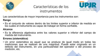 Características de los
instrumentos
Las características de mayor importancia para los instrumentos son:
Rango
• Es el conjunto de valores dentro de los límites superior e inferior de medida en
los cuales el instrumento es capaz de trabajar en forma confiable.
Alcance
• Es la diferencia algebraica entre los valores superior e inferior del campo de
medida del instrumento.
Errores (sistemático)
• Un error sistemático es aquel que se produce de igual modo en todas las
mediciones que se realizan de una magnitud. Puede estar originado en un
defecto del instrumento, en una particularidad del operador o del proceso de
medición, etc.
 