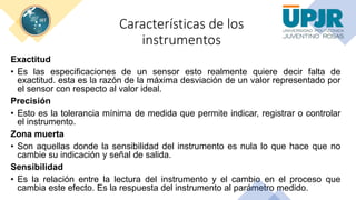 Características de los
instrumentos
Exactitud
• Es las especificaciones de un sensor esto realmente quiere decir falta de
exactitud. esta es la razón de la máxima desviación de un valor representado por
el sensor con respecto al valor ideal.
Precisión
• Esto es la tolerancia mínima de medida que permite indicar, registrar o controlar
el instrumento.
Zona muerta
• Son aquellas donde la sensibilidad del instrumento es nula lo que hace que no
cambie su indicación y señal de salida.
Sensibilidad
• Es la relación entre la lectura del instrumento y el cambio en el proceso que
cambia este efecto. Es la respuesta del instrumento al parámetro medido.
 