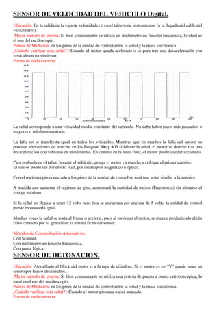 SENSOR DE VELOCIDAD DEL VEHICULO Digital.
Ubicación: En la salida de la caja de velocidades o en el tablero de instrumentos (a la llegada del cable del
velocímetro).
 Mejor método de prueba: Si bien comunmente se utiliza un multímetro en función frecuencia, lo ideal es
el uso del osciloscopio.
Puntos de Medición: en los pines de la unidad de control entre la señal y la masa electrónica.
¿Cuándo verificar esta señal? : Cuando el motor queda acelerado o se para tras una desaceleración con
vehículo en movimiento.
Forma de onda correcta:




La señal corresponde a una velocidad media constante del vehículo. No debe haber picos más pequeños o
mayores o señal entrecortada.

La falla no se manifiesta igual en todos los vehículos. Mientras que en muchos la falla del sensor no
produce alteraciones de marcha, en los Peugeot 306 y 405 si faltase la señal, el motor se detiene tras una
desaceleración con vehículo en movimiento. En cambio en la línea Ford, el motor puede quedar acelerado.

Para probarlo en el taller, levante el vehículo, ponga el motor en marcha y coloque el primer cambio.
El sensor puede ser por efecto Hall, por interruptor magnético u óptico.

Con el osciloscopio conectado a los pines de la unidad de control se verá una señal similar a la anterior.

A medida que aumente el régimen de giro, aumentará la cantidad de pulsos (Frecuencia) sin alterarse el
voltaje máximo.

Si la señal no llegase a tener 12 volts pero ésta se encuentra por encima de 5 volts, la unidad de control
puede reconocerla igual.

Muchas veces la señal se corta al frenar o acelerar, pues al torsionar el motor, se mueve produciendo algún
falso contacto por lo general en la misma ficha del sensor.

Métodos de Comprobación Alternativos:
Con Scanner.
Con multímetro en función Frecuencia.
Con punta lógica.
SENSOR DE DETONACION.
Ubicación: Atornillado al block del motor o a la tapa de cilindros. Si el motor es en “V” puede tener un
sensro por banco de cilindros..
 Mejor método de prueba: Si bien comunmente se utiliza una pistola de puesta a punto estroboscópica, lo
ideal es el uso del osciloscopio.
Puntos de Medición: en los pines de la unidad de control entre la señal y la masa electrónica.
¿Cuándo verificar esta señal? : Cuando el motor pistonea o está atrasado.
Forma de onda correcta:
 