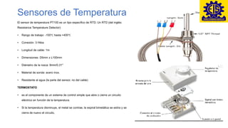 Sensores de Temperatura
El sensor de temperatura PT100 es un tipo específico de RTD. Un RTD (del inglés:
Resistance Temperature Detector)
• Rango de trabajo: -100℃ hasta +400℃
• Conexión: 3 Hilos
• Longitud de cable: 1m
• Dimensiones: D5mm x L100mm
• Diámetro de la rosca: 8mm/0.31"
• Material de sonda: acero inox.
• Resistente al agua (la parte del sensor, no del cable)
TERMOSTATO
• es el componente de un sistema de control simple que abre o cierra un circuito
eléctrico en función de la temperatura.
• Si la temperatura disminuye, el metal se contrae, la espiral bimetálica se estira y se
cierra de nuevo el circuito.
 