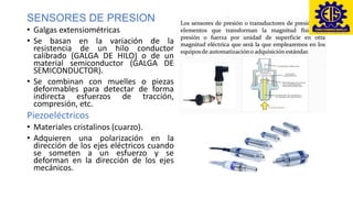 SENSORES DE PRESION
• Galgas extensiométricas
• Se basan en la variación de la
resistencia de un hilo conductor
calibrado (GALGA DE HILO) o de un
material semiconductor (GALGA DE
SEMICONDUCTOR).
• Se combinan con muelles o piezas
deformables para detectar de forma
indirecta esfuerzos de tracción,
compresión, etc.
Piezoeléctricos
• Materiales cristalinos (cuarzo).
• Adquieren una polarización en la
dirección de los ejes eléctricos cuando
se someten a un esfuerzo y se
deforman en la dirección de los ejes
mecánicos.
 