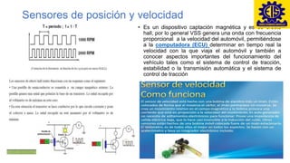 Sensores de posición y velocidad
• Es un dispositivo captación magnética y es de efecto
hall, por lo general VSS genera una onda con frecuencia
proporcional a la velocidad del automóvil, permitiéndose
a la computadora (ECU) determinar en tiempo real la
velocidad con la que viaja el automóvil y también a
conocer aspectos importantes del funcionamiento del
vehículo tales como el sistema de control de tracción,
estabilidad o la transmisión automática y el sistema de
control de tracción
 