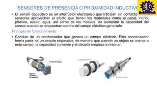 SENSORES DE PRESENCIA O PROXIMIDAD INDUCTIVO
• El sensor capacitivo es un interruptor electrónico que trabajan sin contacto. Estos
sensores aprovechan el efecto que tienen los materiales como el papel, vidrio,
plástico, aceite, agua, así como de los metales, de aumentar la capacidad del
sensor cuando se encuentran dentro del campo eléctrico generado.
Principio de funcionamiento
• Constan de un condensador que genera un campo eléctrico. Este condensador
forma parte de un circuito resonador, de manera que cuando un objeto se acerca a
este campo, la capacidad aumente y el circuito empieza a resonar.
 