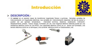 Introducción
➢ DESCRIPCIÓN.-
• Un sensor es un aparato capaz de transformar magnitudes físicas o químicas, llamadas variables de
instrumentación, en magnitudes eléctricas. Las variables de instrumentación dependen del tipo de sensor y
pueden ser por ejemplo: temperatura, intensidad lumínica, distancia, aceleración, inclinación,
desplazamiento, presión, fuerza, torsión, humedad, pH, etc. Una magnitud eléctrica obtenida puede ser una
resistencia eléctrica (como en una RTD), una capacidad eléctrica (como en un sensor de humedad), una
tensión eléctrica (como en un termopar), una corriente eléctrica (como un fototransistor), etc.
 