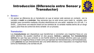 Introducción (Diferencia entre Sensor y
Transductor)
➢ Sensor.-
• Un sensor se diferencia de un transductor en que el sensor está siempre en contacto con la
variable a medir o a controlar. Hay sensores que no solo sirven para medir la variable, sino
también para convertirla mediante circuitos electrónicos en una señal estándar (4 a 20 mA, 1 a
5VDC…) para tener una relación lineal con los cambios de la variable medida dentro de un rango
(span), para fines de control de dicha variable en un proceso.
Transductor.-
Los transductores son dispositivos que transforman o convierten una magnitud física en una
señal eléctrica. Se pueden clasificar en dos grupos: Activos y pasivos. Son transductores
activos los que hay que conectar a una fuente externa de energía eléctrica para que puedan
responder a la magnitud física a medir como por ejemplo las fotoresistencias y termoresistencias,
y son pasivos los que directamente dan una señal eléctrica como respuesta a la magnitud física
como los fotodiodos y las sondas de pH.
 