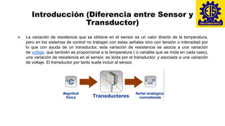 Introducción (Diferencia entre Sensor y
Transductor)
➢ La variación de resistencia que se obtiene en el sensor es un valor directo de la temperatura,
pero en los sistemas de control no trabajan con estas señales sino con tensión o intensidad por
lo que con ayuda de un transductor, esta variación de resistencia se asocia a una variación
de voltaje, que también es proporcional a la temperatura ( o variable que se mida en cada caso),
una variación de resistencia en el sensor, es leída por el transductor, y asociada a una variación
de voltaje. El transductor por tanto suele incluir al sensor.
 