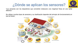 ¿Dónde se aplican los sensores?
“Los sensores son los dispositivos que convierten (traducen) una magnitud física en una señal
eléctrica.“
Se utilizan muchos tipos de sensores y su clasificación depende del principio de funcionamiento en
que se basan.
 