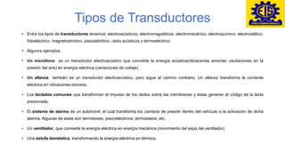 Tipos de Transductores
• Entre los tipos de transductores tenemos: electroacústicos, electromagnéticos, electromecánico, electroquímico, electrostático,
fotoeléctrico, magnetostrictivo, piezoeléctrico, radio acústicos y termoeléctrico.
• Algunos ejemplos:
• Un micrófono es un transductor electroacústico que convierte la energía acústica(vibraciones sonoras: oscilaciones en la
presión del aire) en energía eléctrica (variaciones de voltaje).
• Un altavoz también es un transductor electroacústico, pero sigue el camino contrario. Un altavoz transforma la corriente
eléctrica en vibraciones sonoras.
• Los teclados comunes que transforman el impulso de los dedos sobre las membranas y éstas generan el código de la tecla
presionada.
• El sistema de alarma de un automóvil, el cual transforma los cambios de presión dentro del vehículo a la activación de dicha
alarma. Algunas de estas son termistores, piezoeléctricos, termostatos, etc.
• Un ventilador, que convierte la energía eléctrica en energía mecánica (movimiento del aspa del ventilador).
• Una estufa doméstica, transformando la energía eléctrica en térmica.
 