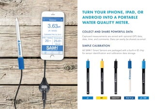 CONDUCTIVITY SPEAR TIP pH pH + TEMPORPpH
TURN YOUR IPHONE, IPAD, OR
ANDROID INTO A PORTABLE
WATER QUALITY METER.
COLLECT AND SHARE POWERFUL DATA
Captured measurements are stored with optional GPS data,
date, time, and comments. Data can easily be shared via email.
SIMPLE CALIBRATION
All SAM-1 Smart Sensors are packaged with a built-in ID chip
for sensor identification and calibration data storage.
 