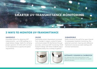 SMARTER UV-TRANSMITTANCE MONITORING
HANDHELD
A portable option for obtaining UVT
measurements – up to 350 readings on a
single battery charge. Useful for verifying
proper operation of online UVT monitors
or site assessment to specify UV system
requirements.
INLINE
Seamlessly protect downstream processes
from changes in organic content of water
and ensure proper UV disinfection through
accurate, continuous UVT monitoring. Small
footprint design with direct 4-20mA output
integrates easily into a variety of systems.
SUBMERSIBLE
Easily mounts to the wall of an open channel
for wastewater treatment monitoring. Our
patented automatic cleaning and calibration
mechanism ensures accurate readings with
minimal maintenance.
3 WAYS TO MONITOR UV-TRANSMITTANCE
AUTOMATIC CLEANING & CALIBRATION
Our patented wiper technology delivers a swift
cleaning cycle and automatic calibration to a quartz
reference standard.
 