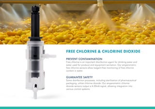 FREE CHLORINE & CHLORINE DIOXIDE
PREVENT CONTAMINATION
Free chlorine is an important disinfection agent for drinking water and
water used for produce and equipment sanitation. Our amperometric
free chlorine sensors allow reagent-free monitoring of free chlorine
content in water.
GUARANTEE SAFETY
Some disinfection processes, including sterilization of pharmaceutical
packaging, utilize chlorine dioxide. Our amperometric chlorine
dioxide sensors output a 4-20mA signal, allowing integration into
various control systems.
 