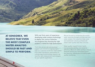 AT SENSOREX, WE
BELIEVE THAT EVEN
THE MOST COMPLEX
WATER ANALYSIS
SHOULD BE FAST AND
SIMPLE TO PERFORM.
With over forty years of experience
developing water analysis technology
to deploy into various industries,
we recognize that choosing the right
product is critical for high performance.
That’s why we provide individualized
support and innovative engineering to
help our customers build their ideal system.
From water disinfection optimization to
cutting-edge biotechnology research, we
have the right measurement technologies
for your specific application.
We are focused on protecting the world’s
water resources through accurate real-time
water analysis. Our expertise helps water
and wastewater industry professionals
obtain water quality data they can trust.
Water quality impacts human health,
environmental stability, and industrial
efficiency. Wherever water quality is critical,
Sensorex will be your dedicated partner
and resource, helping you to simplify water
quality monitoring.
 