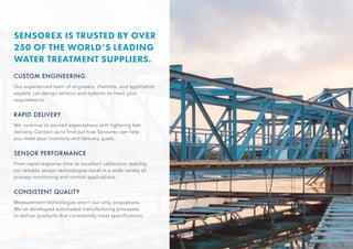 CUSTOM ENGINEERING
Our experienced team of engineers, chemists, and application
experts can design sensors and systems to meet your
requirements.
RAPID DELIVERY
We continue to exceed expectations with lightning fast
delivery. Contact us to find out how Sensorex can help
you meet your inventory and delivery goals.
SENSOR PERFORMANCE
From rapid response time to excellent calibration stability,
our reliable sensor technologies excel in a wide variety of
process monitoring and control applications.
CONSISTENT QUALITY
Measurement technologies aren’t our only innovations.
We’ve developed automated manufacturing processes
to deliver products that consistently meet specifications.
SENSOREX IS TRUSTED BY OVER
250 OF THE WORLD’S LEADING
WATER TREATMENT SUPPLIERS.
 