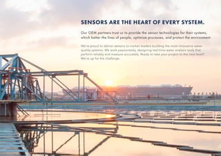 SENSORS ARE THE HEART OF EVERY SYSTEM.
Our OEM partners trust us to provide the sensor technologies for their systems,
which better the lives of people, optimize processes, and protect the environment.
We’re proud to deliver sensors to market leaders building the most innovative water
quality systems. We work passionately, designing real-time water analysis tools that
perform reliably and measure accurately. Ready to take your project to the next level?
We’re up for the challenge.
 