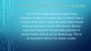 One of the most common water flow
solutions today is a sensor tap. A sensor tap is
a device that allows users to wash their hands
without having to touch the device. Sensor
taps have become increasingly popular in
recent times due to social distancing. This is
an excellent device for water cooler.
 