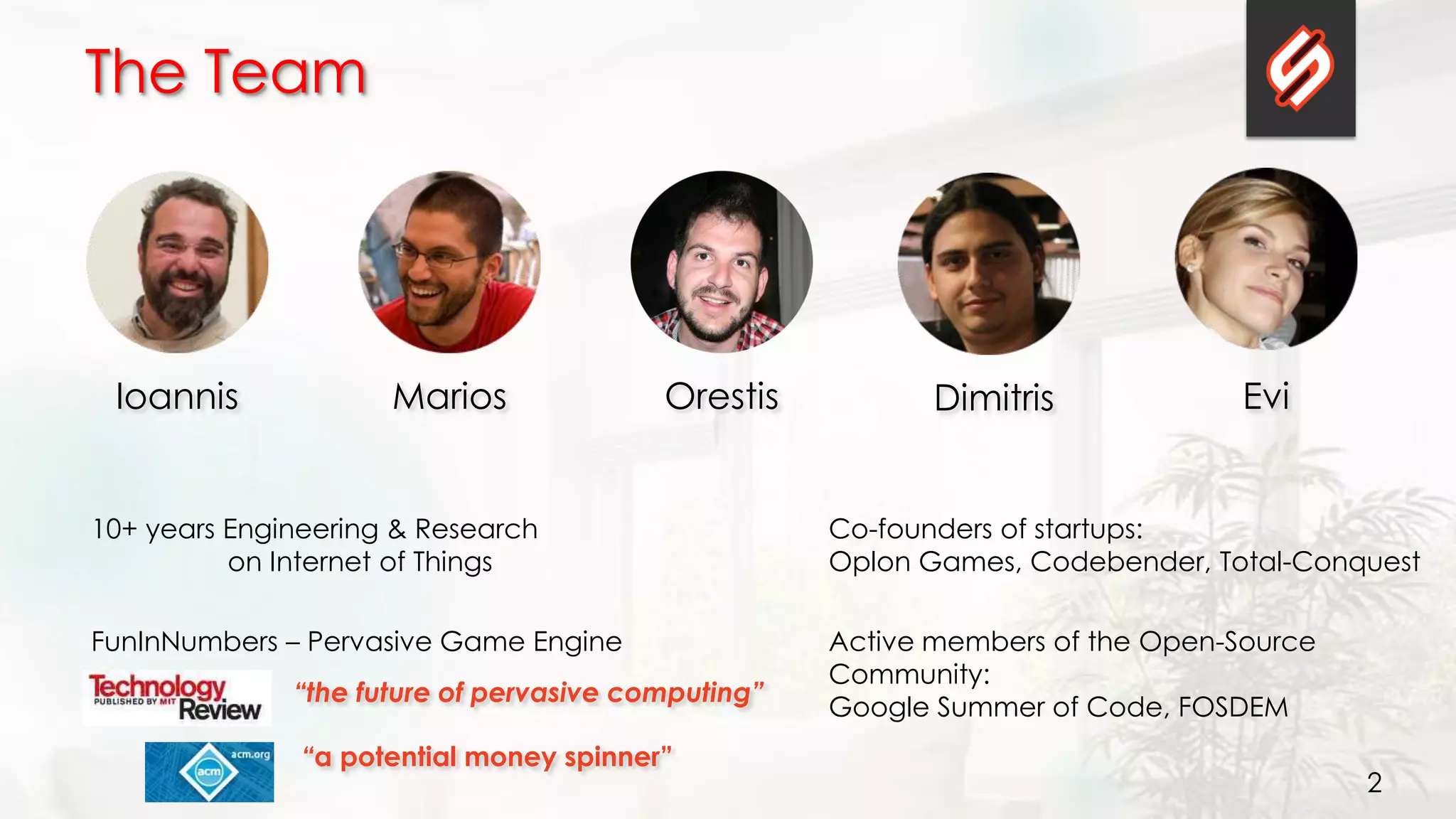 2
The Team
Ioannis Marios Orestis EviDimitris
Co-founders of startups:
Oplon Games, Codebender, Total-Conquest
FunInNumbers – Pervasive Game Engine
“the future of pervasive computing”
“a potential money spinner”
10+ years Engineering & Research
on Internet of Things
Active members of the Open-Source
Community:
Google Summer of Code, FOSDEM