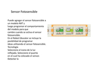 Sensor Fotosensible
Puede agregar el sensor fotosensible a
un modelo NXT y
luego programar el comportamiento
del modelo para que
cambie cuando se activa el sensor
fotosensible.
En el Robot Educator se incluye la
posibilidad de programar
ideas utilizando el sensor fotosensible.
Tecnología
Seleccione el icono de la luz
reflejada. Seleccione el puerto
en el cual ha colocado el sensor.
Detectar la
 