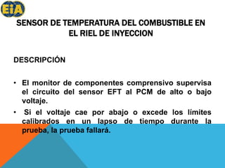 SENSOR DE TEMPERATURA DEL COMBUSTIBLE EN EL RIEL DE INYECCIONDESCRIPCIÓNEl monitor de componentes comprensivo supervisa el circuito del sensor EFT al PCM de alto o bajo voltaje.