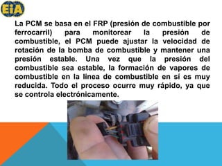 La PCM se basa en el FRP (presión de combustible por ferrocarril) para monitorear la presión de combustible, el PCM puede ajustar la velocidad de rotación de la bomba de combustible y mantener una presión estable. Una vez que la presión del combustible sea estable, la formación de vapores de combustible en la línea de combustible en sí es muy reducida. Todo el proceso ocurre muy rápido, ya que se controla electrónicamente.