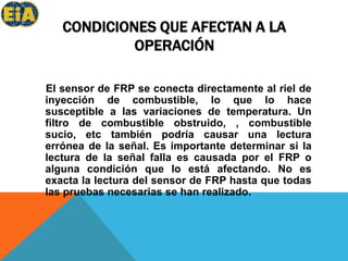 CONDICIONES QUE AFECTAN A LA OPERACIÓN El sensor de FRP se conecta directamente al riel de inyección de combustible, lo que lo hace susceptible a las variaciones de temperatura. Un filtro de combustible obstruido, , combustible sucio, etc también podría causar una lectura errónea de la señal. Es importante determinar si la lectura de la señal falla es causada por el FRP o alguna condición que lo está afectando. No es exacta la lectura del sensor de FRP hasta que todas las pruebas necesarias se han realizado.