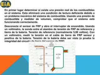 En primer lugar determinar si existe una presión real de los combustibles en el sistema. Esto eliminará una condición de lectura deficiente debido a un problema mecánico del sistema de combustible. Usando una presión de combustible y medidor de volumen, comprobar que el sistema está funcionando correctamente.Desconecte el sensor de FRP y abra el interruptor de encendido. Usando un voltímetro, la sonda entre el alambre de tensión de FRP de referencia y tierra de la batería. Tensión de referencia (normalmente 5,00 voltios). Con un voltímetro, medir la tensión en el cable de tierra de FRP sensor y positivo de la batería. Tensión de la batería debe ser visto (a prueba la integridad del circuito de tierra del sensor de FRP). 