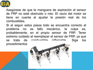 Asegúrese de que la manguera de aspiración al sensor de FRP no esté obstruido o roto. El vacío del motor se tiene en cuenta al ajustar la presión real de los combustibles. Si al seguir estos pasos todo se encuentra correcto el problema no es fallo mecánico, la culpa es, probablemente, en el propio sensor de FRP. Tener extremo cuidado al reemplazar el sensor de FRP, ya que se trata de combustible inflamable.. Siga los procedimientos del fabricante de reemplazo.