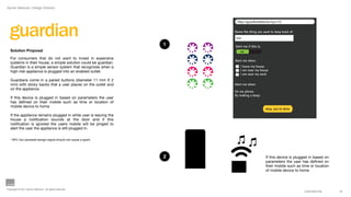 Aynne Valencia | Design Director




  guardian
                                                                         http://guardiandetector/xyx123


                                                                       Name  the  thing  you  want  to  keep  track  of:  
                                                                        iron

                                                                   1   Alert  me  if  this  is:  
   Solution Proposal                                                       on

   For consumers that do not want to invest in expensive
                                                                       Alert  me  when:  
   systems in their house, a simple solution could be guardian.
   Guardian is a simple sensor system that recognizes when a               I  leave  my  house
   high-risk appliance is plugged into an enabled outlet.                  I  am  near  my  house
                                                                           I  am  near  my  work
   Guardians come in a paired buttons (diameter 11 mm X 2
   mm) with sticky backs that a user places on the outlet and          Alert  me  when:  
   on the appliance.
                                                                       On  my  phone:  
                                                                       By  making  a  beep:  
   If this device is plugged in based on parameters the user
   has deﬁned on their mobile such as time or location of
   mobile device to home
                                                                                                    okay,  you’re  done

   If the appliance remains plugged in while user is leaving the
   house a notiﬁcation sounds at the door and if this
   notiﬁcation is ignored the users mobile will be pinged to
   alert the user the appliance is still plugged in.

   * NFC low powered benign signal should not cause a spark




                                                                   2                                If this device is plugged in based on
                                                                                                    parameters the user has deﬁned on
                                                                                                    their mobile such as time or location
                                                                                                    of mobile device to home



Copyright © 2011 Aynne Valencia. All rights reserved.
                                                                                                                             CONFIDENTIAL   10
 