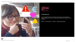 Aynne Valencia | Design Director




                                                        glow
                                                        message notifier


                                                        Problem Statement


                                                        As we increase the amount of information and inbound communications we
                                                        receive, it helps to have a quick, concise way to establish the importance of the
                                                        message.


                                                        Mobile | Communication | Ambient | Situational Awareness




Copyright © 2011 Aynne Valencia. All rights reserved.
                                                                                                                           CONFIDENTIAL     12
 