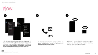 Aynne Valencia | Design Director




  glow
         1                                                                                                                 2                                                     3
                                                                    Contacts


           Set  Up:                                                        Work  

             1.  Link  Networks:                                           Brock

                        Confirm:                                           VIP

                                   Work  :                                 Ski  Club
                                                                                           Rules:
                                   xyzwork.com
                                   totalwork.net                           Mom’s  Doctor
                                                                                                    Work  Keywords:  
                                   Brock  Duckworth                        Bank  Account
                                                                                                    Sender  from:  
                                                       Customize:                                   xyzwork.com
                                                                                                    totalwork.net
                                   Veronica  Darling
                                   Shel  Vizzarian
                                                                                                    during  hours  of:  
                                   Tommy  Buck
                                                                                                    08:30  -‐  1700
                                   Raj  Singh
                                                                                                    Brock
                                                                                                    Sender  from:  
                                                                                                    Brock  Duckworth
                                                                                                    brock@brockduck.com

                                                                                                    during  hours  of:  
                                                                                                    all



                                                                                                                                                 SMS
   I set up glow using my smart phone or on the web. I                                                                         As inbound communications come in, ﬁlters are     Whenever I get an inbound communique from
   allow it to connect to my Facebook account (or any social                                                                   applied and glow only notiﬁes me is something I   someone or about something I think it important,
   network or email account), It reads the data and presents                                                                   deemed important comes through.                   Glow will notify me by lighting an LED.
   back to me it’s best guess for who and what would matter
   to me. I tweak a few knobs and glow is set up for me.




Copyright © 2011 Aynne Valencia. All rights reserved.
                                                                                                                                                                                                                  CONFIDENTIAL      13
 