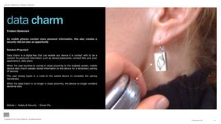 Aynne Valencia | Design Director




   data charm
   Problem Statement


   As mobile phones contain more personal information, this also creates a
   security risk but also an opportunity


   Solution Proposed

   Data charm is a digital key that can enable any device it is contact with to be a
   conduit for personal information such as stored passwords, contact lists and even
   applications, data plans.

   When the user touches or comes in close proximity to the enabled screen, mobile
   device data charm passes stored information to the device for a temporary pairing
   of devices.

   The user simply types in a code to the paired device to complete the pairing
   handshake.

   When the data charm is no longer in close proximity, the device no longer contains
   sensitive data.




   Mobile | Safety & Security | Smart IDs




Copyright © 2011 Aynne Valencia. All rights reserved.
                                                                                        CONFIDENTIAL   14
 