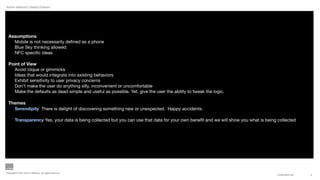 Aynne Valencia | Design Director




  Assumptions
    Mobile is not necessarily deﬁned as a phone
    Blue Sky thinking allowed
    NFC speciﬁc ideas

  Point of View
    Avoid clique or gimmicks
    Ideas that would integrate into existing behaviors
    Exhibit sensitivity to user privacy concerns
    Don’t make the user do anything silly, inconvenient or uncomfortable
    Make the defaults as dead simple and useful as possible. Yet, give the user the ability to tweak the logic.

  Themes
    Serendipity There is delight of discovering something new or unexpected. Happy accidents.

        Transparency Yes, your data is being collected but you can use that data for your own beneﬁt and we will show you what is being collected




Copyright © 2011 Aynne Valencia. All rights reserved.
                                                                                                                                        CONFIDENTIAL   2
 