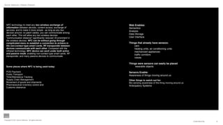 Aynne Valencia | Design Director




  NFC technology to meet any two wireless exchange of              Web Enables:
  information between devices, content access, exchange of         Semantics
  services, and to make it more simple - as long as any two        Analysis
  devices around, no patch cables, you can communicate among
                                                                   Data Storage
  each other, This will allow any two wireless devices
  "communication distance" significantly reduced. Environment in   User interface
  the wireless devices, NFC can be without going through
  complicated menu to establish a connection to achieve in         Things that already have sensors:
  the non-contact type smart cards, RF transponder between             cars
  devices communicate with each other. Compared with the               heating units, air conditioning units
  infrared technology, NFC device can work under both active           mechanized appliances
  and passive mode, enabling non-contact type smart cards, RF          trafﬁc corridors
  transponder, and many passive devices to communicate.
                                                                       robots

                                                                   Things were sensors can easily be placed
  Some places where NFC is being used today:                            wearable objects

  POS Payment:                                                     Sensors Enable:
  Public Transport                                                 Awareness of things moving around us
  Time/Attendance Tracking
  Supply Chain Management                                          Other things to watch out for:
  Movement of goods and shipments                                  Bio-sensing awareness of the thing moving around us
  Pharmaceutical inventory control and                             Anticipatory Systems
  Customs clearance




Copyright © 2011 Aynne Valencia. All rights reserved.
                                                                                                                         CONFIDENTIAL   6
 
