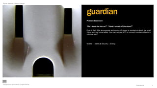 Aynne Valencia | Design Director




                                                        guardian
                                                        Problem Statement


                                                        “Did I leave the iron on?” “Have I turned off the stove?”

                                                        One of life’s little annoyances and source of stress is wondering about the small
                                                        things such as home safety. How can we use NFC to connect mundane objects in
                                                        a simple way?




                                                        Mobile | Safety & Security | Energy




Copyright © 2011 Aynne Valencia. All rights reserved.
                                                                                                                      CONFIDENTIAL          9
 