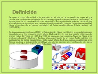 • Se conoce como efecto Hall a la aparición en el interior de un conductor —por el que
circula una corriente en presencia de un campo magnético perpendicular al movimiento de
las cargas— de un campo eléctrico por separación de cargas que también es perpendicular
al movimiento de las cargas y al campo magnético aplicado y que se denomina campo Hall.
Lleva el nombre de su primer modelador, el físico estadounidense Edwin Herbert Hall
(1855-1938).
• En épocas contemporáneas (1985) el físico alemán Klaus von Klitzing y sus colaboradores
descubrieron el hoy conocido como efecto Hall cuántico, lo que les valió la obtención del
premio Nobel de Física en 1985. En 1998, se otorgó un nuevo premio Nobel de Física a los
profesores Laughlin, Strömer y Tsui por el descubrimiento de un nuevo fluido cuántico con
excitaciones de carga fraccionarias. Este nuevo efecto ha traído grandes problemas a los
físicos teóricos y actualmente constituye uno de los campos de investigación de mayor
interés y actualidad en toda la física del estado sólido.
 